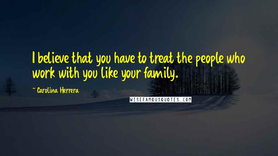 Carolina Herrera Quotes: I believe that you have to treat the people who work with you like your family.