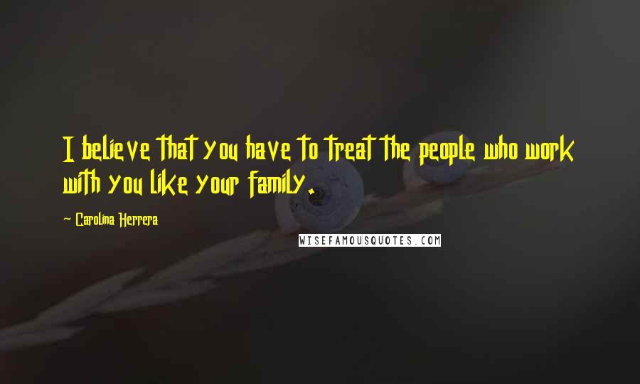 Carolina Herrera Quotes: I believe that you have to treat the people who work with you like your family.