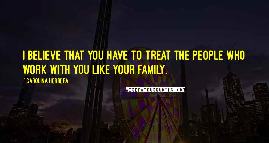 Carolina Herrera Quotes: I believe that you have to treat the people who work with you like your family.