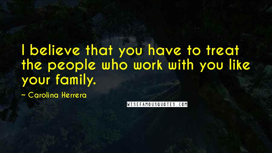 Carolina Herrera Quotes: I believe that you have to treat the people who work with you like your family.