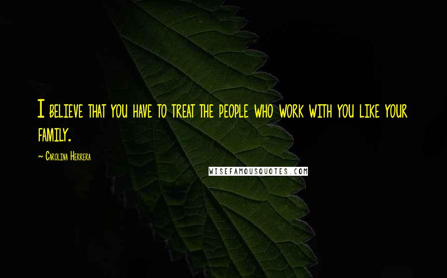 Carolina Herrera Quotes: I believe that you have to treat the people who work with you like your family.