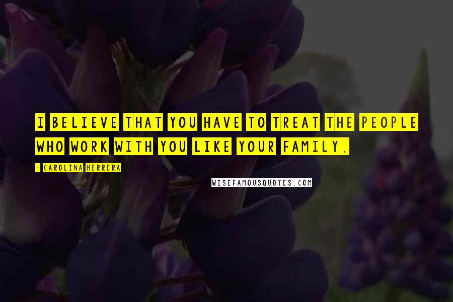 Carolina Herrera Quotes: I believe that you have to treat the people who work with you like your family.