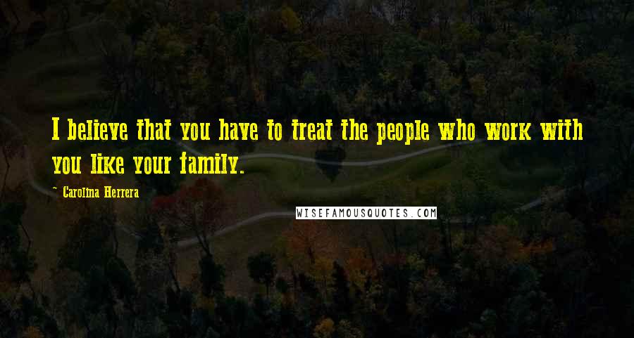 Carolina Herrera Quotes: I believe that you have to treat the people who work with you like your family.