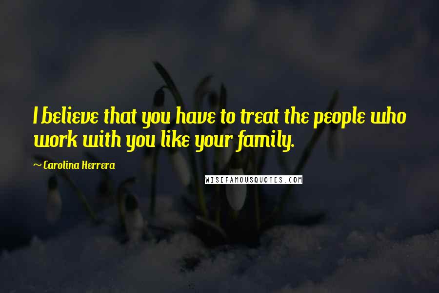 Carolina Herrera Quotes: I believe that you have to treat the people who work with you like your family.