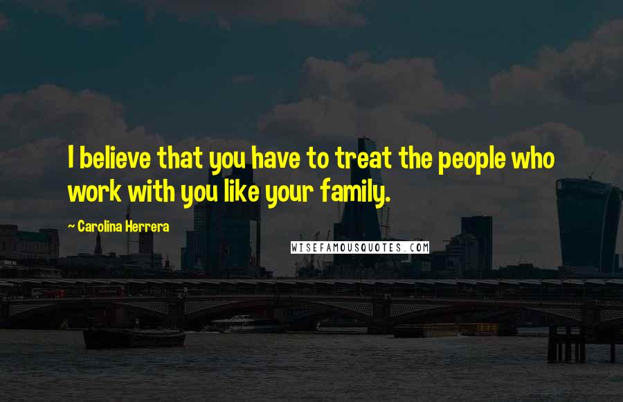 Carolina Herrera Quotes: I believe that you have to treat the people who work with you like your family.