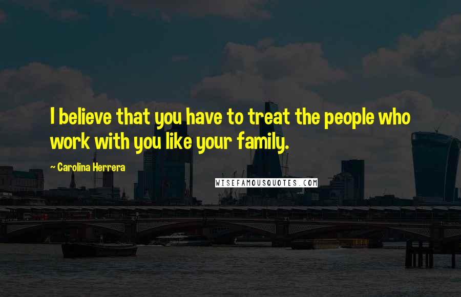 Carolina Herrera Quotes: I believe that you have to treat the people who work with you like your family.