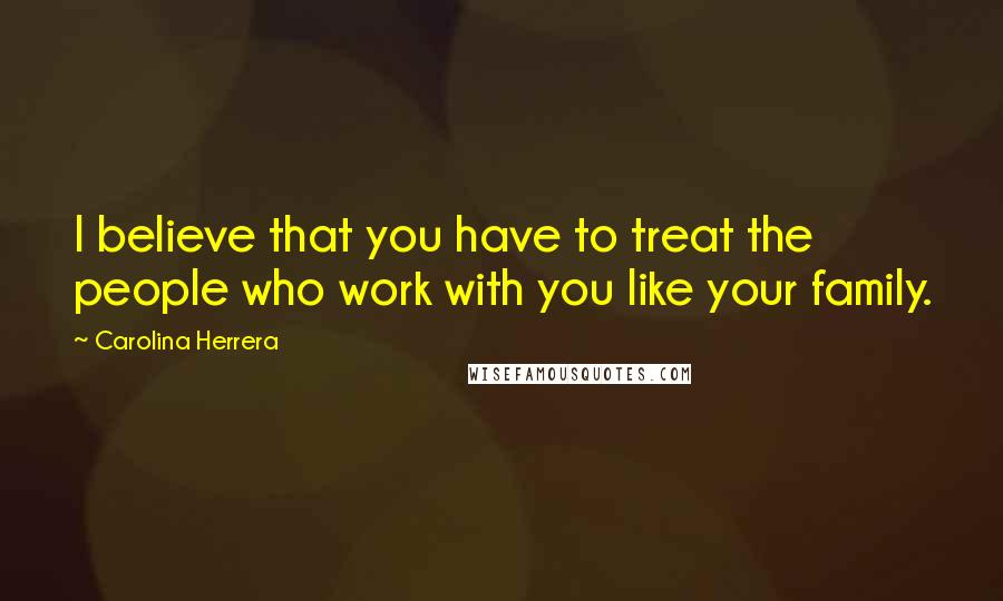 Carolina Herrera Quotes: I believe that you have to treat the people who work with you like your family.