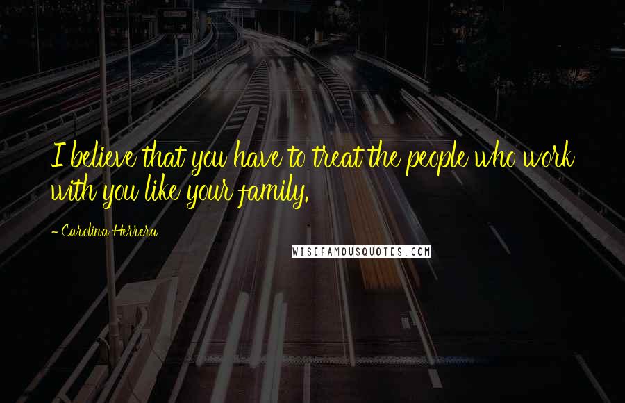 Carolina Herrera Quotes: I believe that you have to treat the people who work with you like your family.