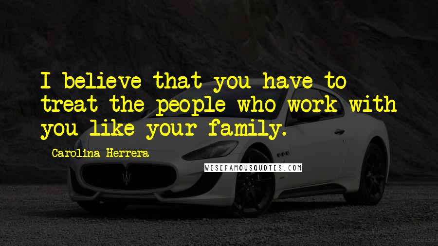 Carolina Herrera Quotes: I believe that you have to treat the people who work with you like your family.