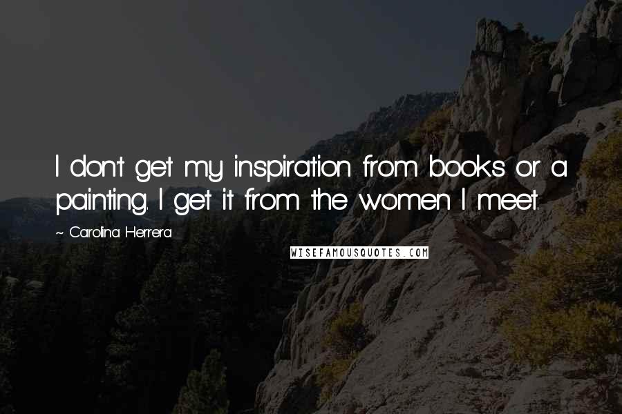 Carolina Herrera Quotes: I don't get my inspiration from books or a painting. I get it from the women I meet.