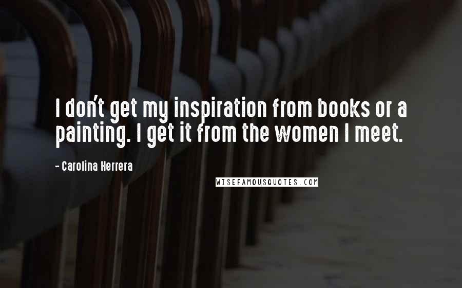 Carolina Herrera Quotes: I don't get my inspiration from books or a painting. I get it from the women I meet.