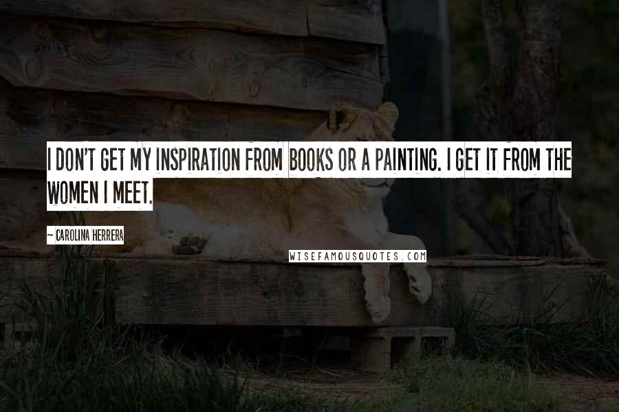 Carolina Herrera Quotes: I don't get my inspiration from books or a painting. I get it from the women I meet.