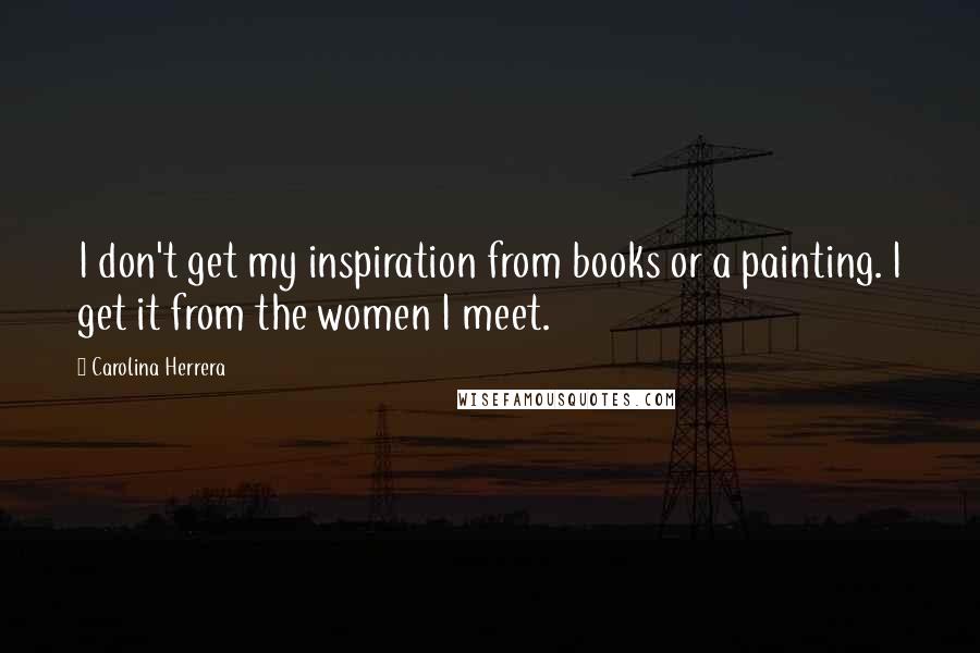 Carolina Herrera Quotes: I don't get my inspiration from books or a painting. I get it from the women I meet.