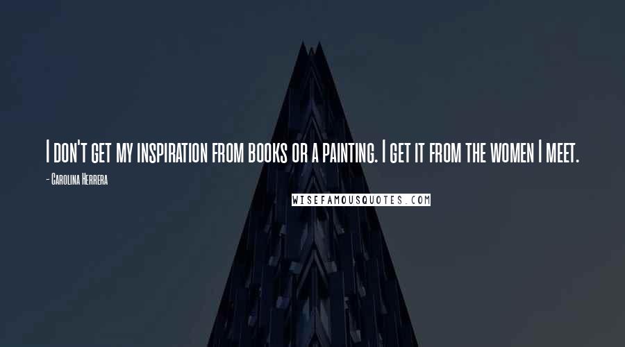 Carolina Herrera Quotes: I don't get my inspiration from books or a painting. I get it from the women I meet.