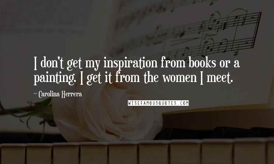 Carolina Herrera Quotes: I don't get my inspiration from books or a painting. I get it from the women I meet.