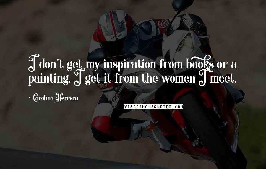 Carolina Herrera Quotes: I don't get my inspiration from books or a painting. I get it from the women I meet.