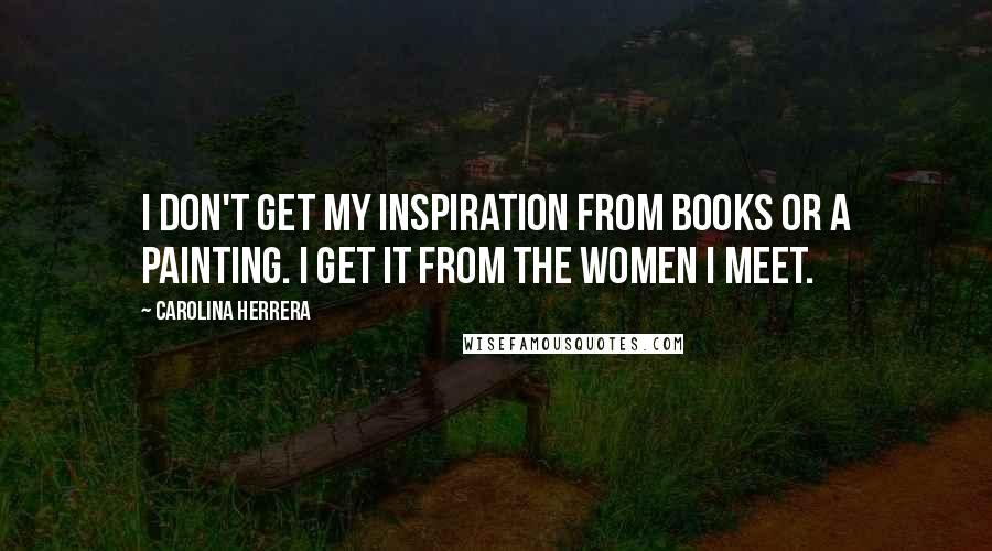 Carolina Herrera Quotes: I don't get my inspiration from books or a painting. I get it from the women I meet.