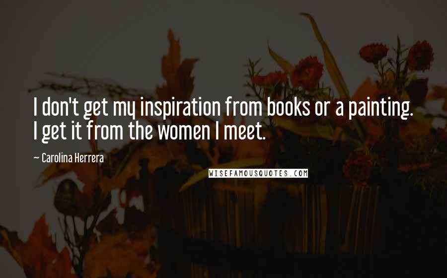 Carolina Herrera Quotes: I don't get my inspiration from books or a painting. I get it from the women I meet.