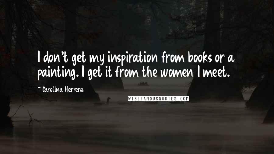 Carolina Herrera Quotes: I don't get my inspiration from books or a painting. I get it from the women I meet.