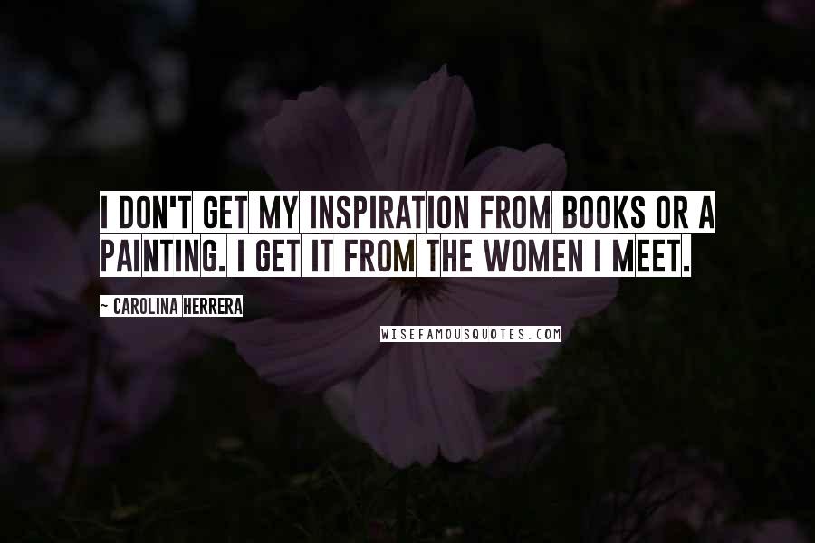 Carolina Herrera Quotes: I don't get my inspiration from books or a painting. I get it from the women I meet.