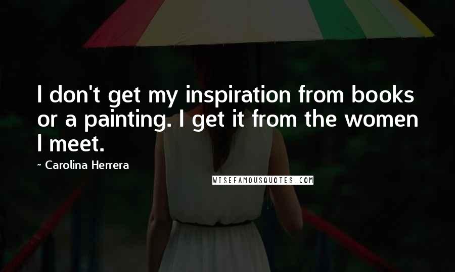 Carolina Herrera Quotes: I don't get my inspiration from books or a painting. I get it from the women I meet.