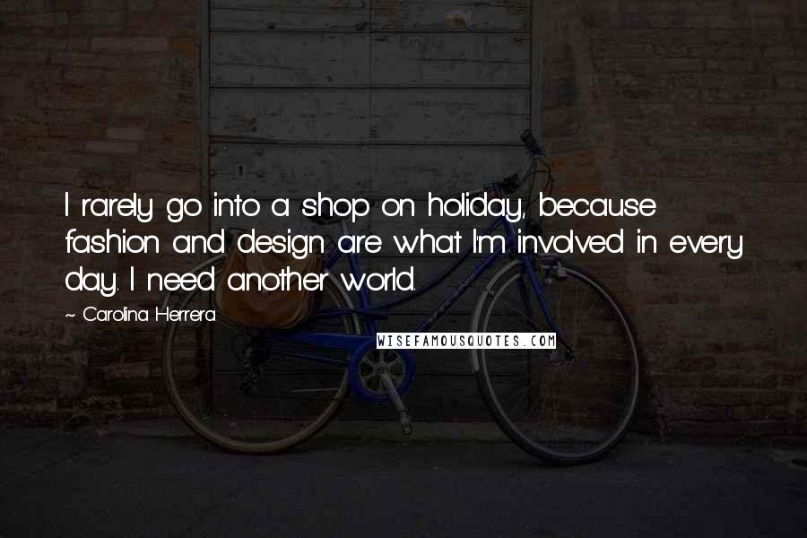 Carolina Herrera Quotes: I rarely go into a shop on holiday, because fashion and design are what I'm involved in every day. I need another world.