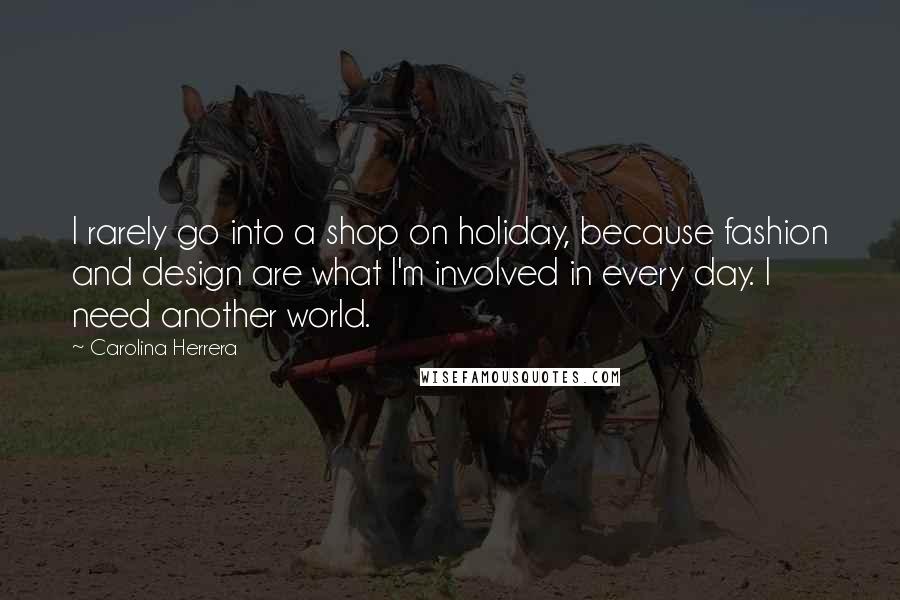 Carolina Herrera Quotes: I rarely go into a shop on holiday, because fashion and design are what I'm involved in every day. I need another world.