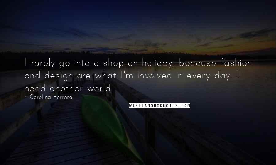 Carolina Herrera Quotes: I rarely go into a shop on holiday, because fashion and design are what I'm involved in every day. I need another world.