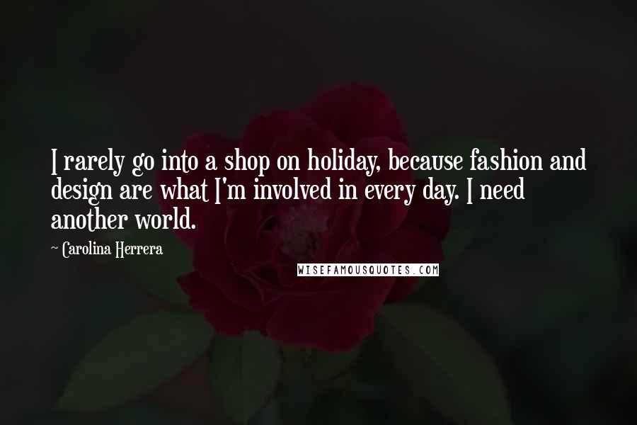 Carolina Herrera Quotes: I rarely go into a shop on holiday, because fashion and design are what I'm involved in every day. I need another world.