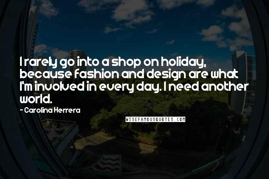 Carolina Herrera Quotes: I rarely go into a shop on holiday, because fashion and design are what I'm involved in every day. I need another world.