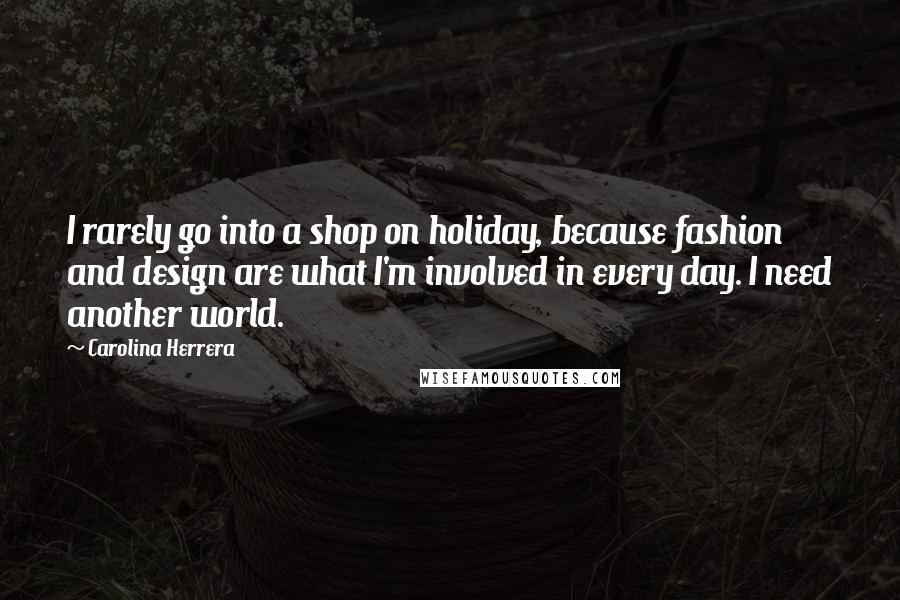 Carolina Herrera Quotes: I rarely go into a shop on holiday, because fashion and design are what I'm involved in every day. I need another world.