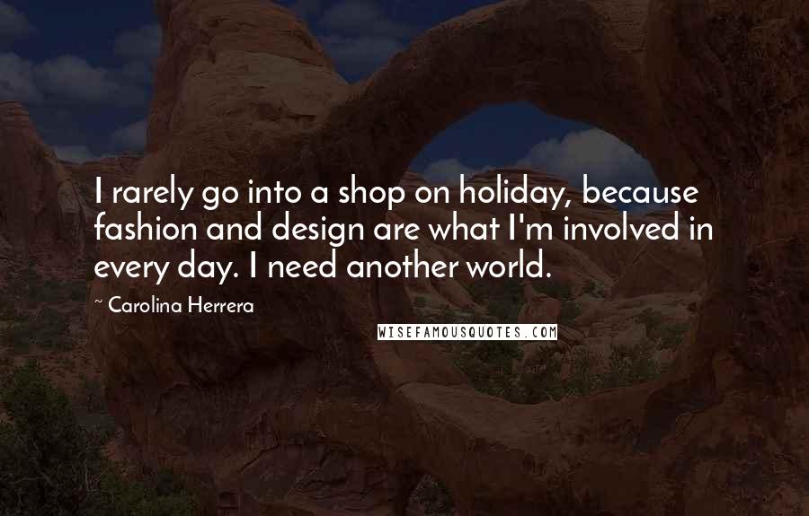 Carolina Herrera Quotes: I rarely go into a shop on holiday, because fashion and design are what I'm involved in every day. I need another world.