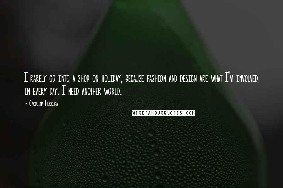 Carolina Herrera Quotes: I rarely go into a shop on holiday, because fashion and design are what I'm involved in every day. I need another world.