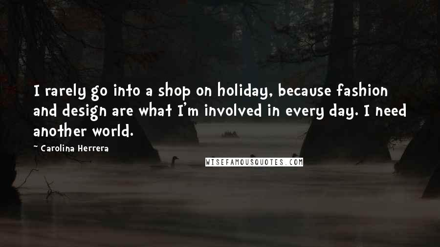 Carolina Herrera Quotes: I rarely go into a shop on holiday, because fashion and design are what I'm involved in every day. I need another world.