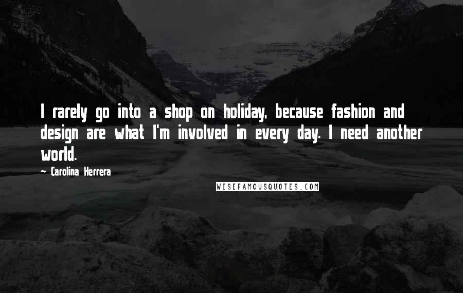 Carolina Herrera Quotes: I rarely go into a shop on holiday, because fashion and design are what I'm involved in every day. I need another world.