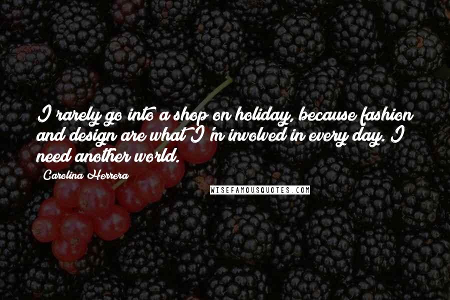 Carolina Herrera Quotes: I rarely go into a shop on holiday, because fashion and design are what I'm involved in every day. I need another world.