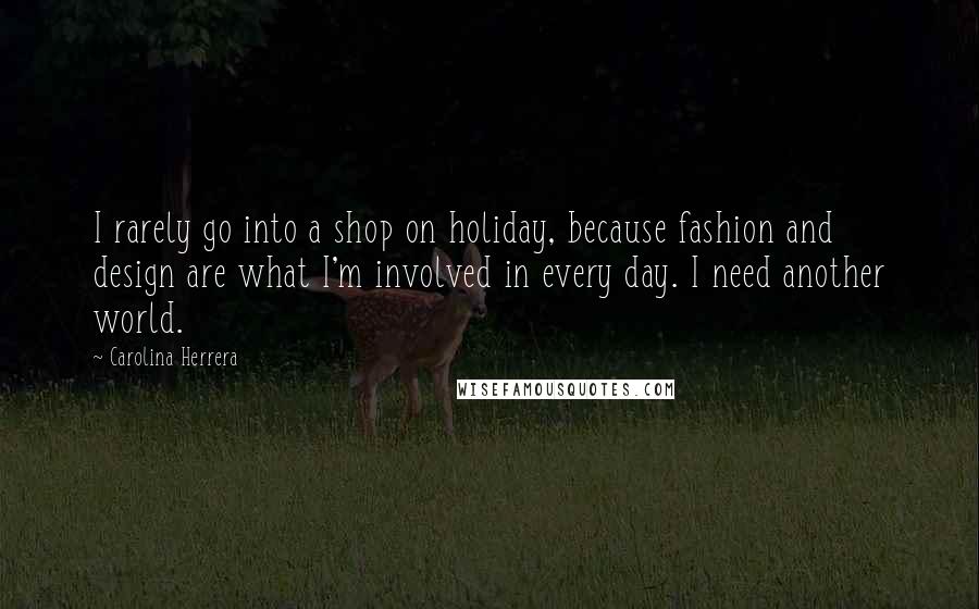 Carolina Herrera Quotes: I rarely go into a shop on holiday, because fashion and design are what I'm involved in every day. I need another world.