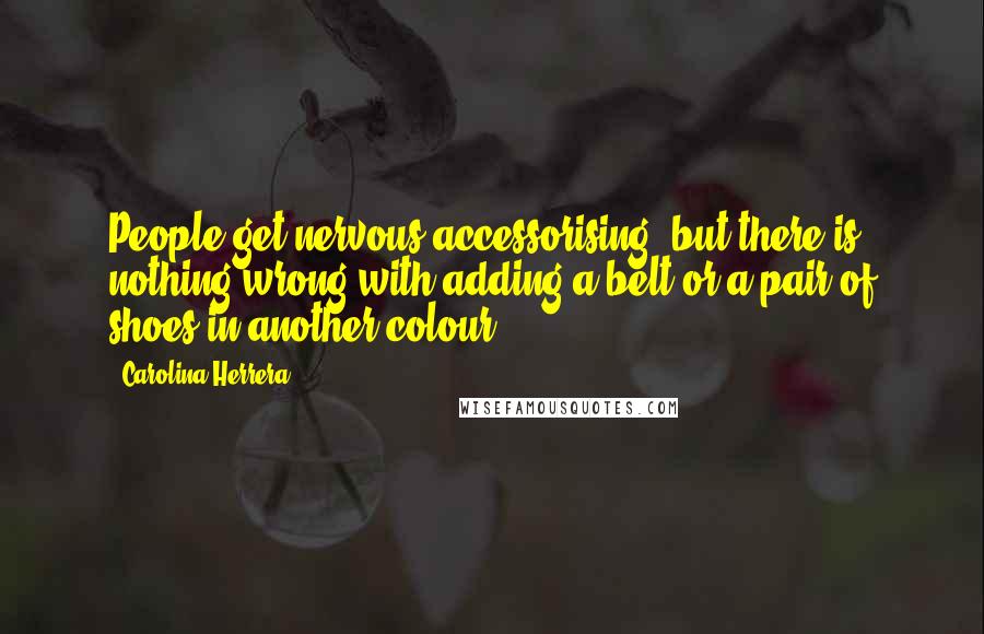 Carolina Herrera Quotes: People get nervous accessorising, but there is nothing wrong with adding a belt or a pair of shoes in another colour.