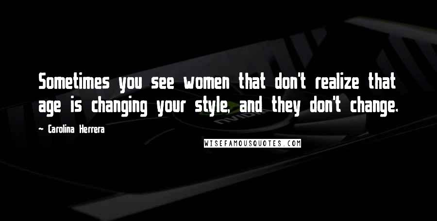 Carolina Herrera Quotes: Sometimes you see women that don't realize that age is changing your style, and they don't change.