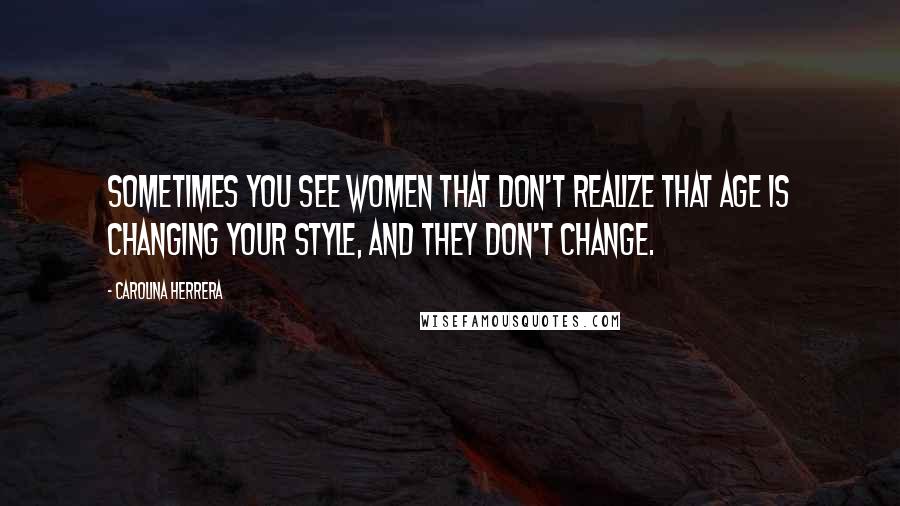 Carolina Herrera Quotes: Sometimes you see women that don't realize that age is changing your style, and they don't change.