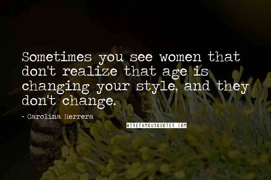 Carolina Herrera Quotes: Sometimes you see women that don't realize that age is changing your style, and they don't change.