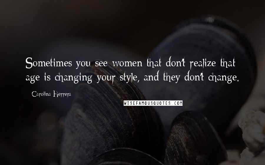 Carolina Herrera Quotes: Sometimes you see women that don't realize that age is changing your style, and they don't change.