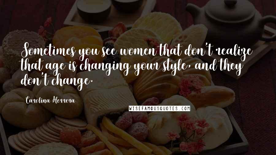 Carolina Herrera Quotes: Sometimes you see women that don't realize that age is changing your style, and they don't change.