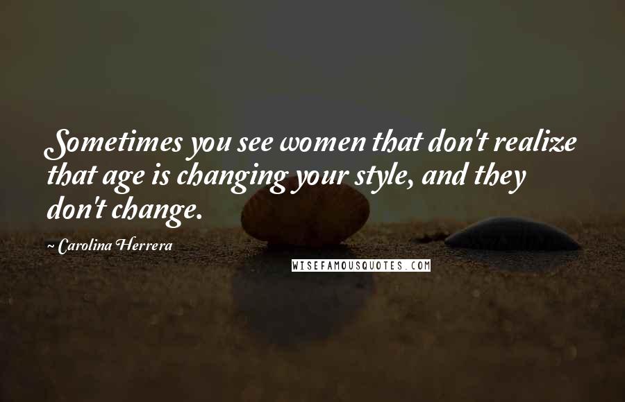 Carolina Herrera Quotes: Sometimes you see women that don't realize that age is changing your style, and they don't change.