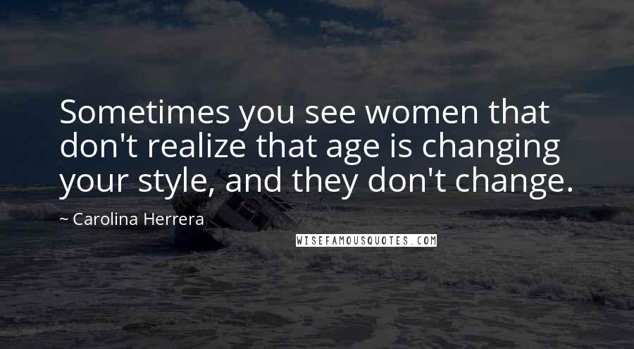 Carolina Herrera Quotes: Sometimes you see women that don't realize that age is changing your style, and they don't change.