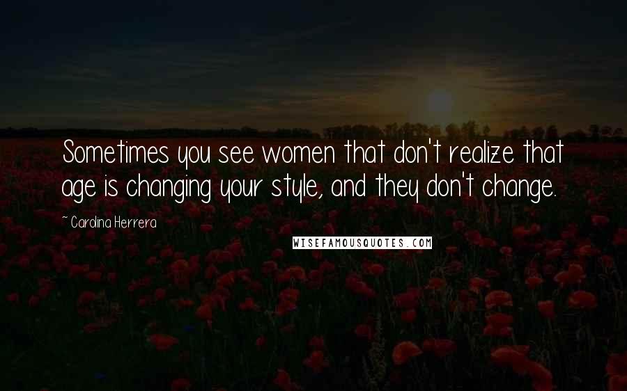 Carolina Herrera Quotes: Sometimes you see women that don't realize that age is changing your style, and they don't change.