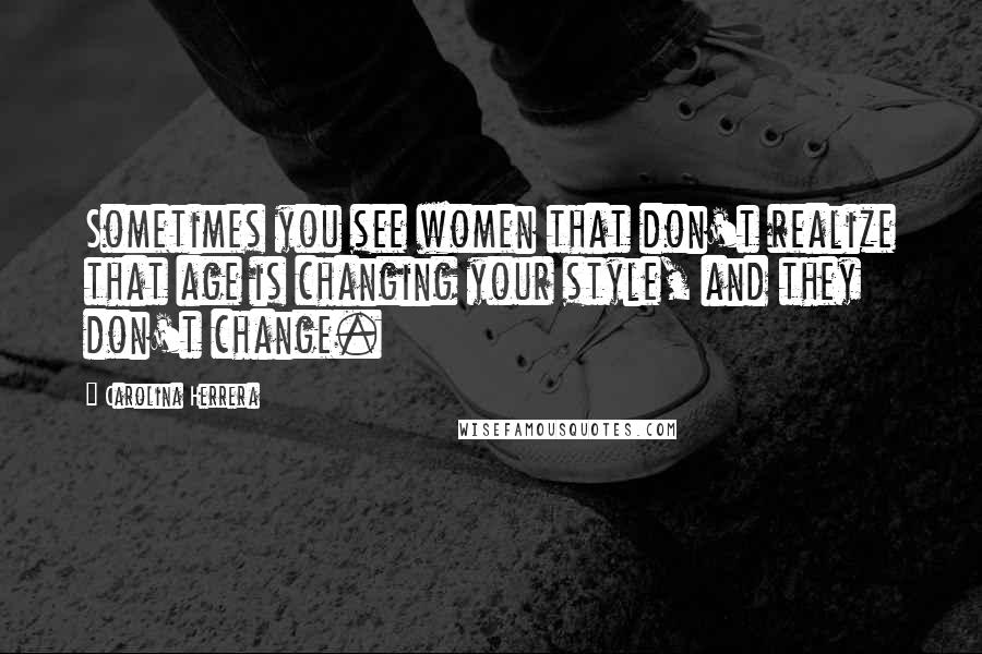 Carolina Herrera Quotes: Sometimes you see women that don't realize that age is changing your style, and they don't change.