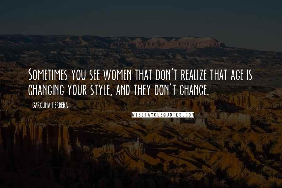 Carolina Herrera Quotes: Sometimes you see women that don't realize that age is changing your style, and they don't change.