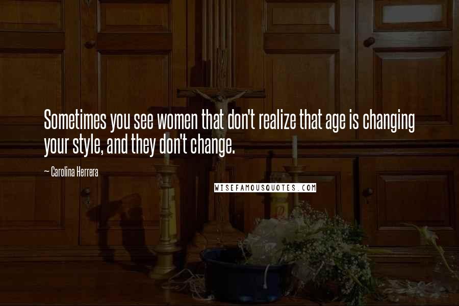 Carolina Herrera Quotes: Sometimes you see women that don't realize that age is changing your style, and they don't change.