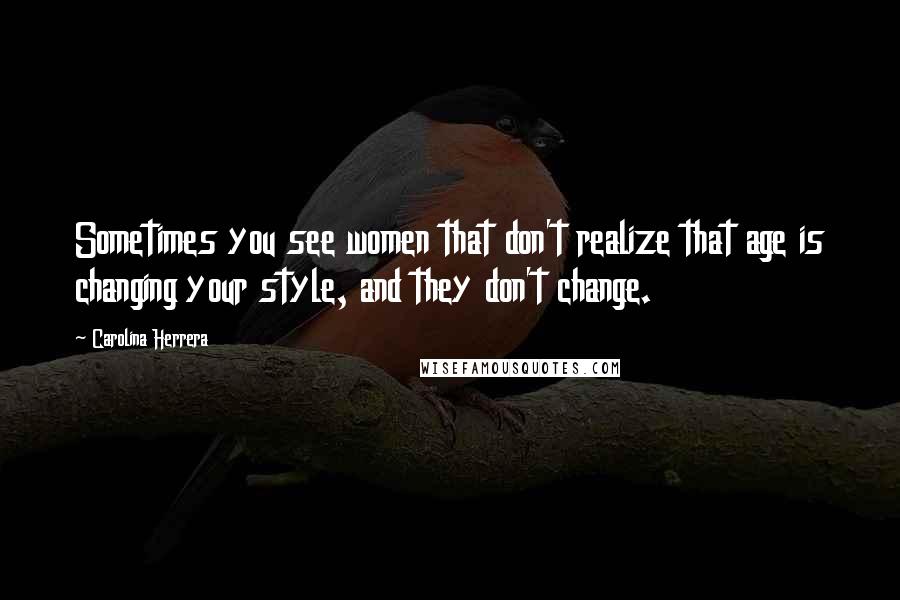 Carolina Herrera Quotes: Sometimes you see women that don't realize that age is changing your style, and they don't change.